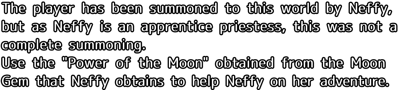 The player has been summoned to this world by Neffy, but as Neffy is an apprentice priestess, this was not a complete summoning. Use she Power of the Moon obtained from the Moon Gem that Neffy obtains to help Neffy on her adventure.