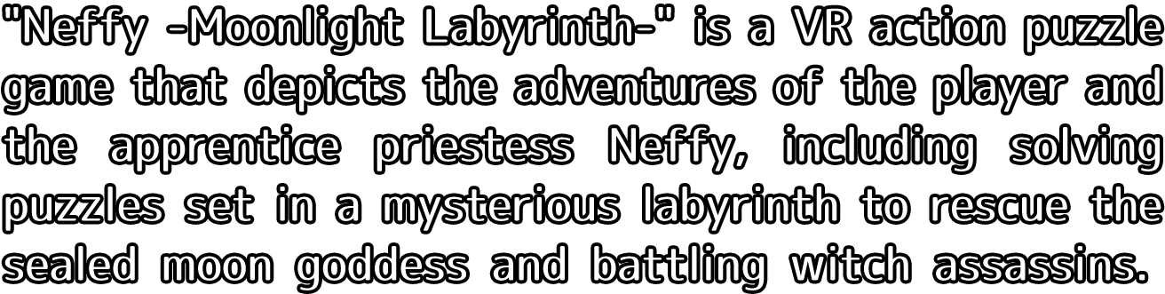 Neffy -Moonlight Labyrinth- is a VR action puzzle game that depicts the adventures of the player and the apprentice priestess Neffy, including solving puzzles set in a mysterious labyrinth to rescue the sealed moon goddess and battling witch assassins.