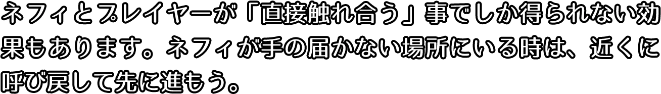 ネフィとプレイヤーが直接触れ合うことでしか得られない効果もあります。ネフィが手の届かないところにいる時は、近くに呼び戻して先に進もう。