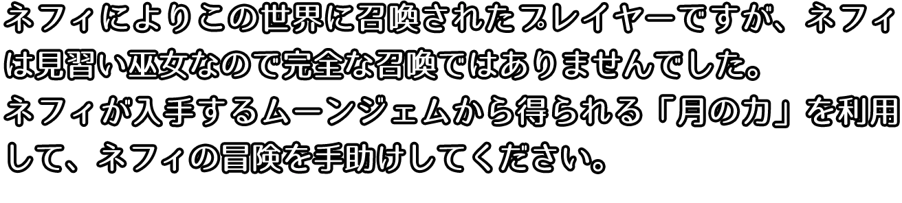 ネフィによりこの世界に召喚されたプレイヤーですが、ネフィは見習い巫女なので完全な召喚ではありませんでした。ネフィが入手するムーンジェムから得られる月の力を利用して、ネフィの冒険を手助けしてください