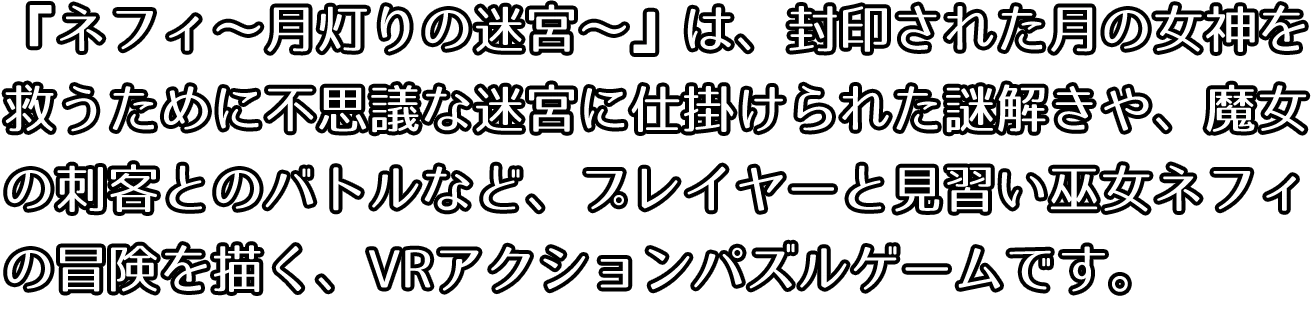 ネフィ月灯りの迷宮は、封印された月の女神を救うために不思議な迷宮に仕掛けられた謎解きや、魔女の刺客とのバトルなど、プレイヤーと見習い巫女ネフィの冒険を描く、VRアクションパズルゲームです。